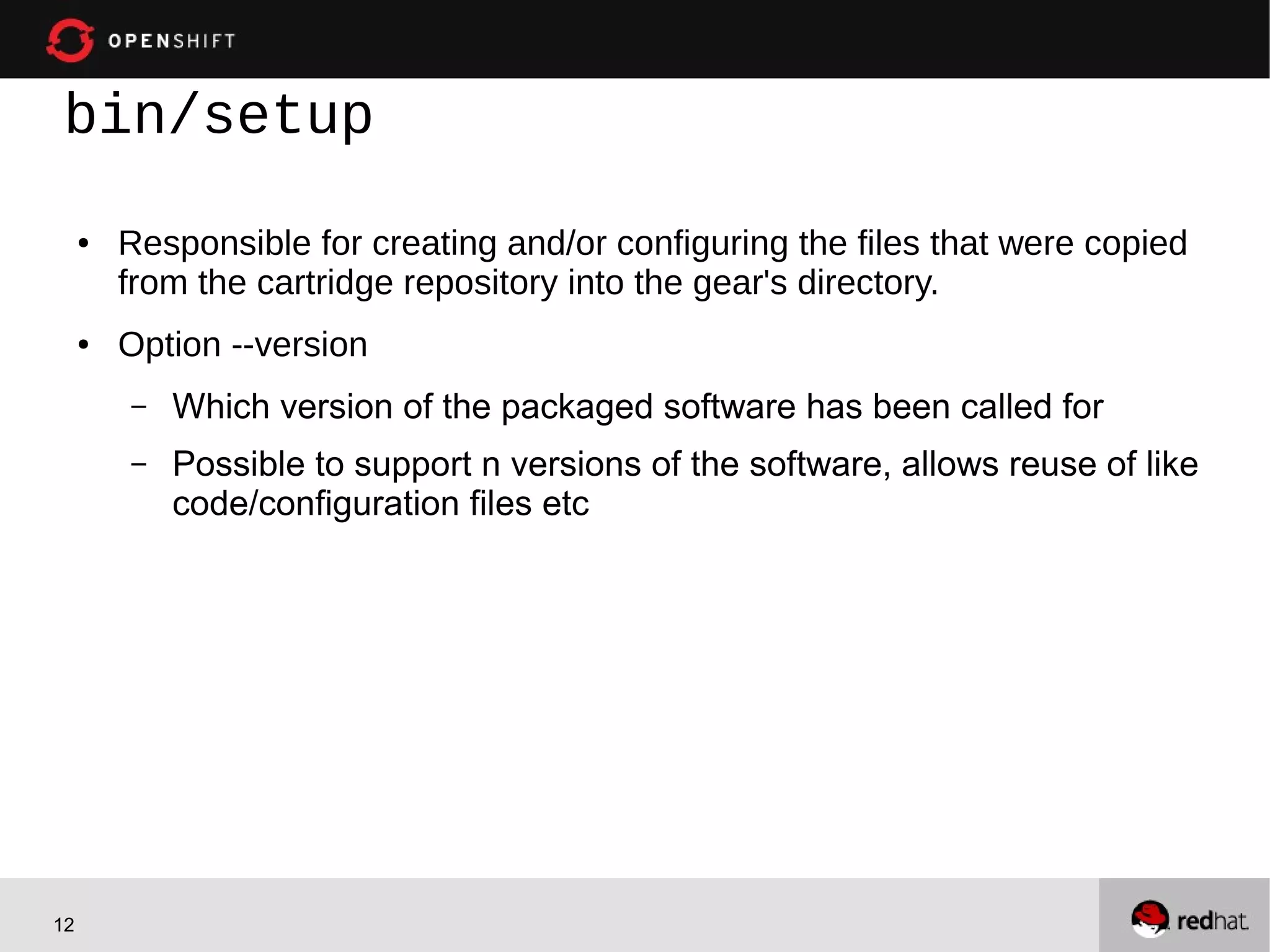 bin/setup
     ●   Responsible for creating and/or configuring the files that were copied
         from the cartridge repository into the gear's directory.
     ●   Option --version
         –   Which version of the packaged software has been called for
         –   Possible to support n versions of the software, allows reuse of like
             code/configuration files etc




12
 