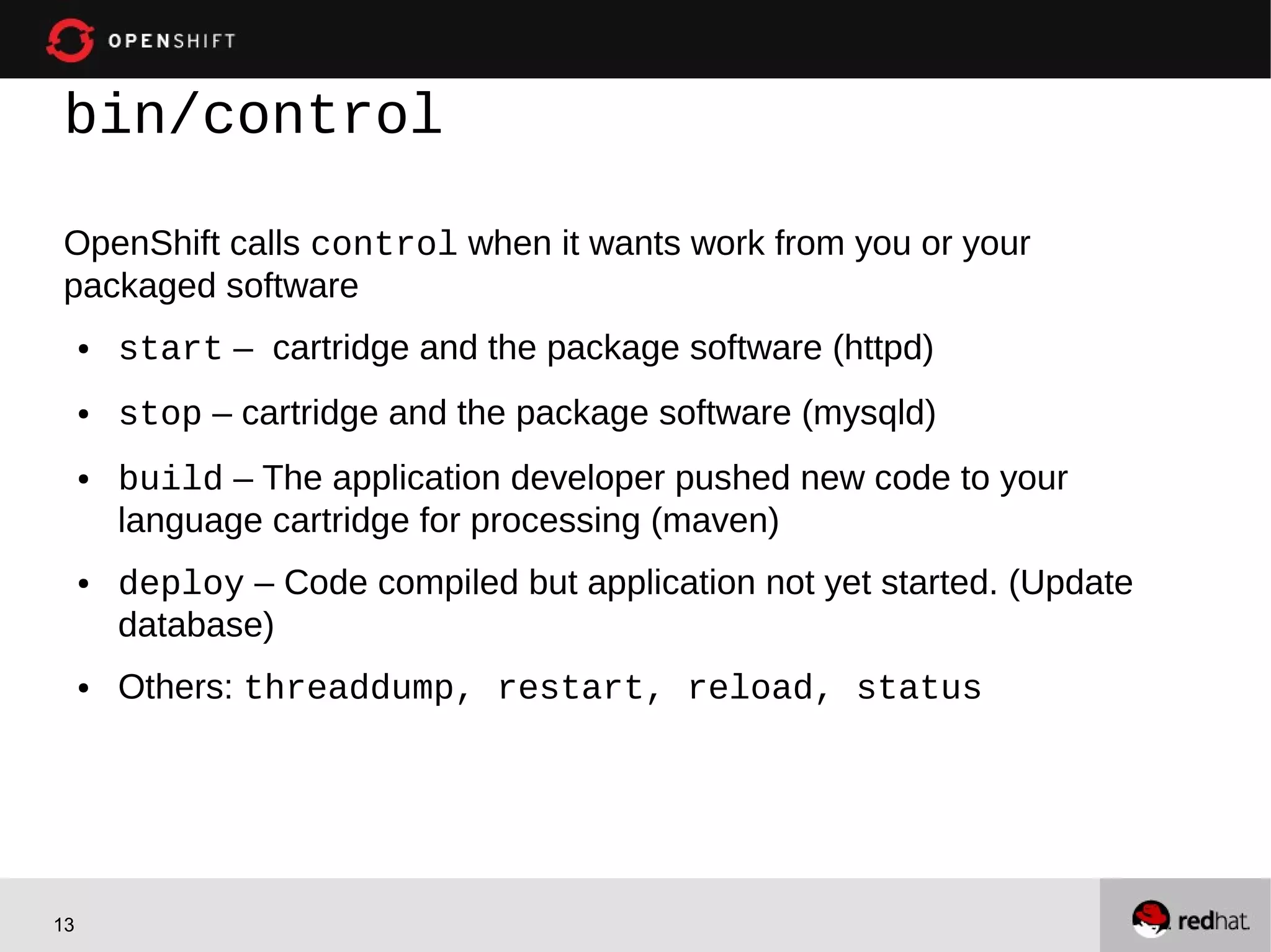 bin/control

OpenShift calls control when it wants work from you or your
packaged software
     ●   start – cartridge and the package software (httpd)
     ●   stop – cartridge and the package software (mysqld)
     ●   build – The application developer pushed new code to your
         language cartridge for processing (maven)
     ●   deploy – Code compiled but application not yet started. (Update
         database)
     ●   Others: threaddump, restart, reload, status




13
 