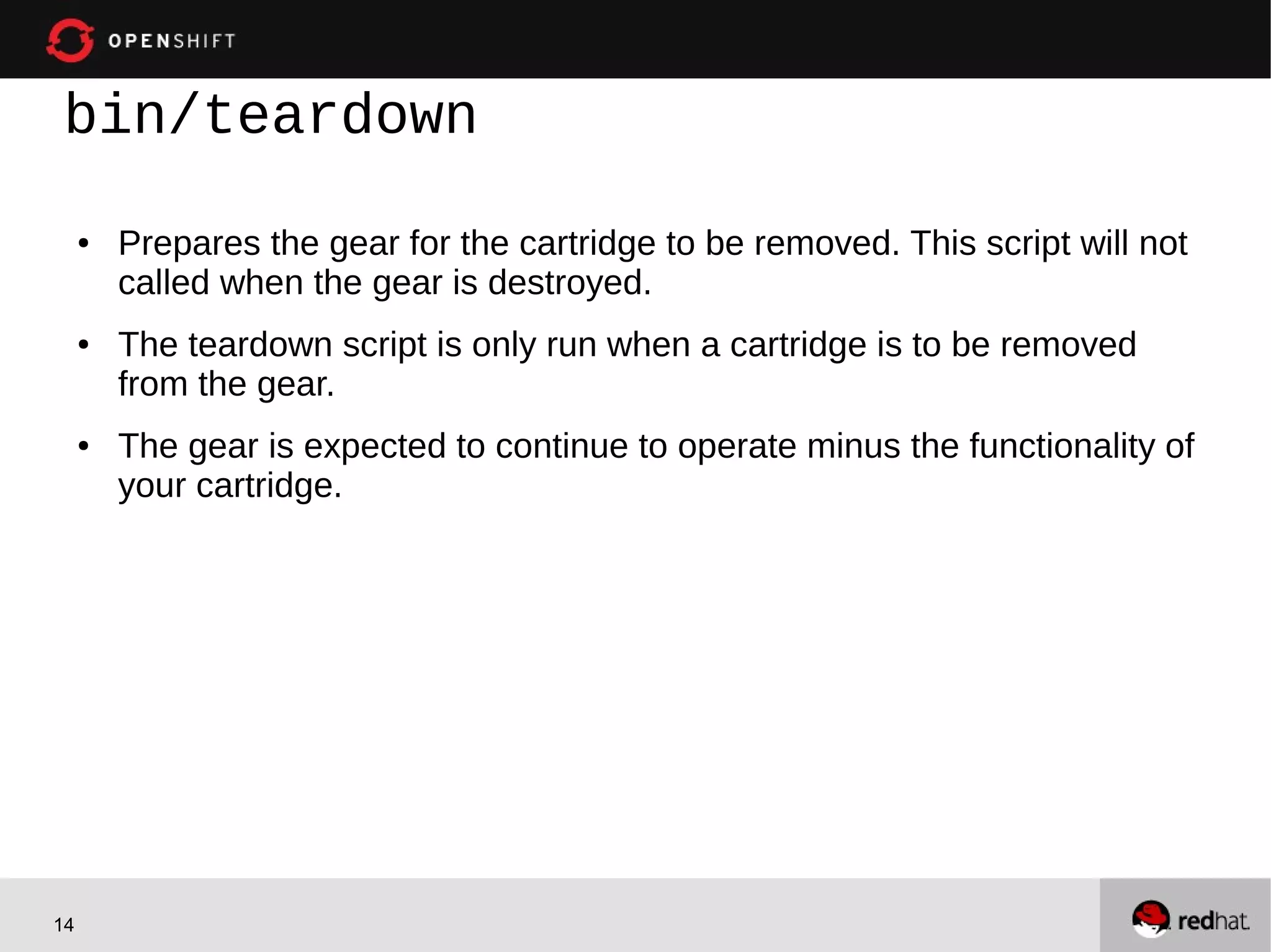 bin/teardown
     ●   Prepares the gear for the cartridge to be removed. This script will not
         called when the gear is destroyed.
     ●   The teardown script is only run when a cartridge is to be removed
         from the gear.
     ●   The gear is expected to continue to operate minus the functionality of
         your cartridge.




14
 