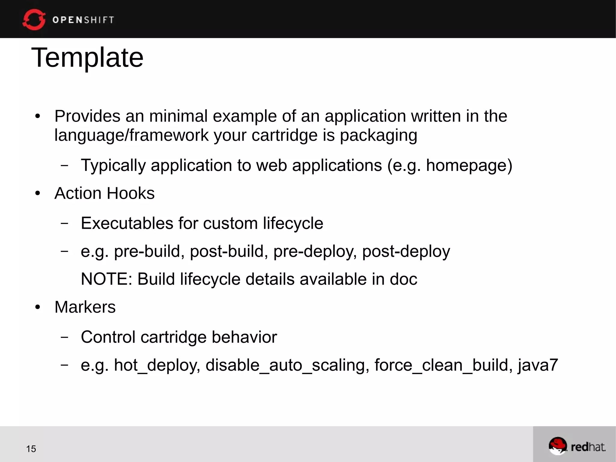 Template
 ●   Provides an minimal example of an application written in the
     language/framework your cartridge is packaging
     –   Typically application to web applications (e.g. homepage)
 ●   Action Hooks
     –   Executables for custom lifecycle
     –   e.g. pre-build, post-build, pre-deploy, post-deploy
         NOTE: Build lifecycle details available in doc
 ●   Markers
     –   Control cartridge behavior
     –   e.g. hot_deploy, disable_auto_scaling, force_clean_build, java7



15
 