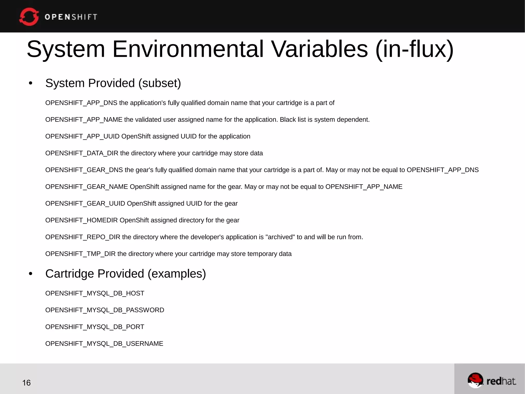 System Environmental Variables (in-flux)
 ●   System Provided (subset)
     OPENSHIFT_APP_DNS the application's fully qualified domain name that your cartridge is a part of

     OPENSHIFT_APP_NAME the validated user assigned name for the application. Black list is system dependent.

     OPENSHIFT_APP_UUID OpenShift assigned UUID for the application

     OPENSHIFT_DATA_DIR the directory where your cartridge may store data

     OPENSHIFT_GEAR_DNS the gear's fully qualified domain name that your cartridge is a part of. May or may not be equal to OPENSHIFT_APP_DNS

     OPENSHIFT_GEAR_NAME OpenShift assigned name for the gear. May or may not be equal to OPENSHIFT_APP_NAME

     OPENSHIFT_GEAR_UUID OpenShift assigned UUID for the gear

     OPENSHIFT_HOMEDIR OpenShift assigned directory for the gear

     OPENSHIFT_REPO_DIR the directory where the developer's application is "archived" to and will be run from.

     OPENSHIFT_TMP_DIR the directory where your cartridge may store temporary data

 ●   Cartridge Provided (examples)
     OPENSHIFT_MYSQL_DB_HOST

     OPENSHIFT_MYSQL_DB_PASSWORD

     OPENSHIFT_MYSQL_DB_PORT

     OPENSHIFT_MYSQL_DB_USERNAME




16
 