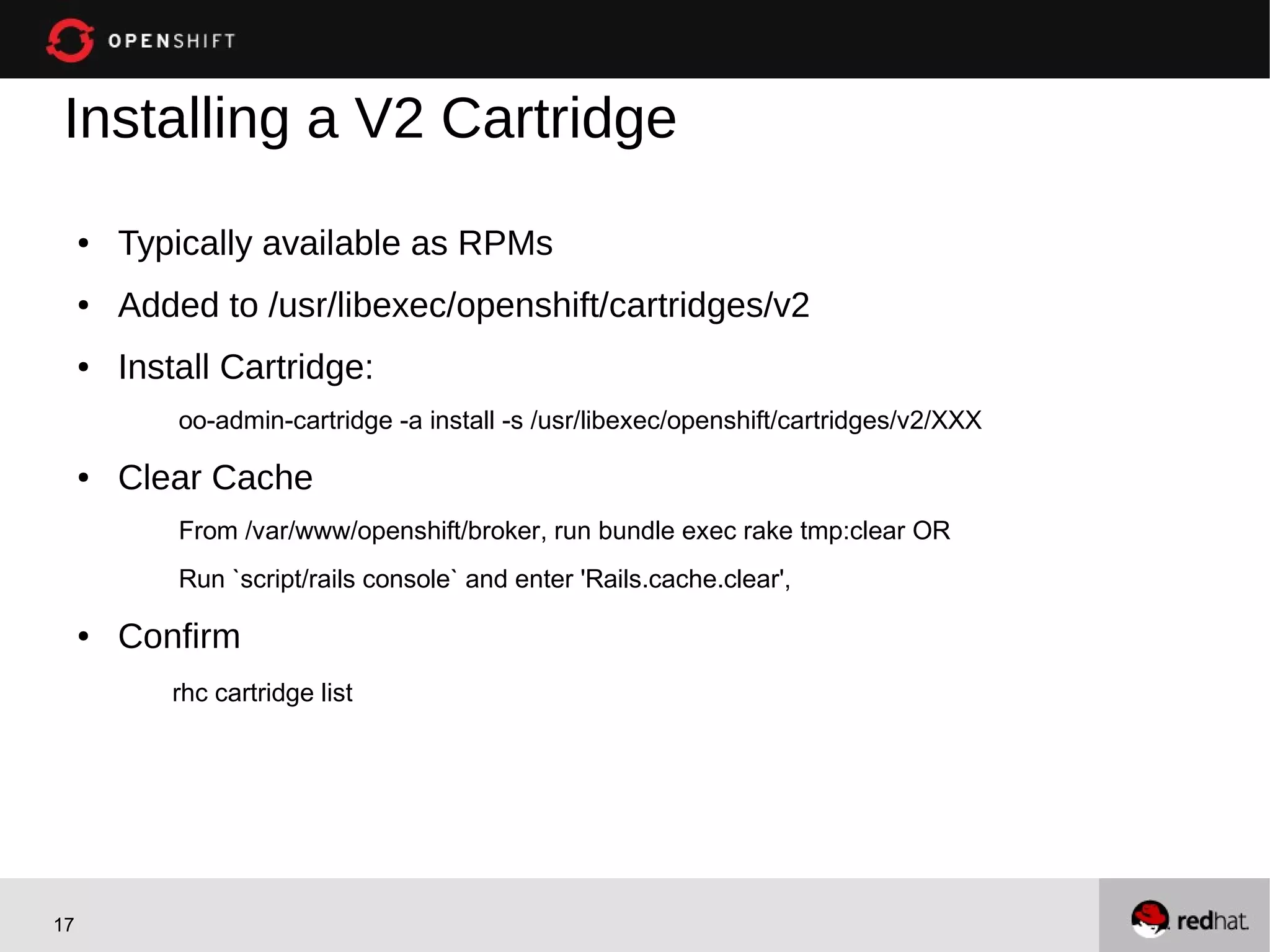Installing a V2 Cartridge
     ●   Typically available as RPMs
     ●   Added to /usr/libexec/openshift/cartridges/v2
     ●   Install Cartridge:
             oo-admin-cartridge -a install -s /usr/libexec/openshift/cartridges/v2/XXX

     ●   Clear Cache
             From /var/www/openshift/broker, run bundle exec rake tmp:clear OR
             Run `script/rails console` and enter 'Rails.cache.clear',

     ●   Confirm
            rhc cartridge list




17
 
