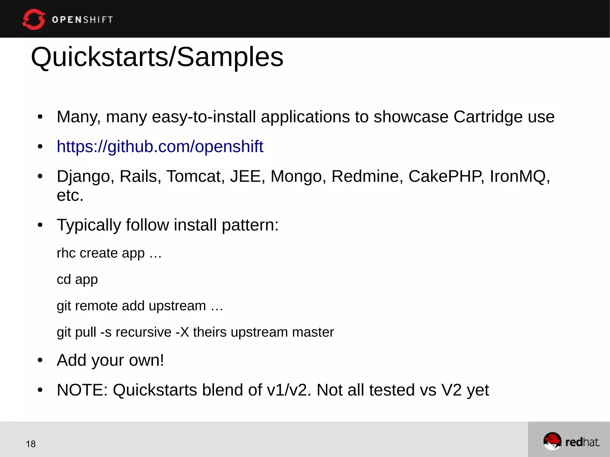 Quickstarts/Samples
     ●   Many, many easy-to-install applications to showcase Cartridge use
     ●   https://github.com/openshift
     ●   Django, Rails, Tomcat, JEE, Mongo, Redmine, CakePHP, IronMQ,
         etc.
     ●   Typically follow install pattern:
         rhc create app …
         cd app
         git remote add upstream …
         git pull -s recursive -X theirs upstream master
     ●   Add your own!
     ●   NOTE: Quickstarts blend of v1/v2. Not all tested vs V2 yet


18
 