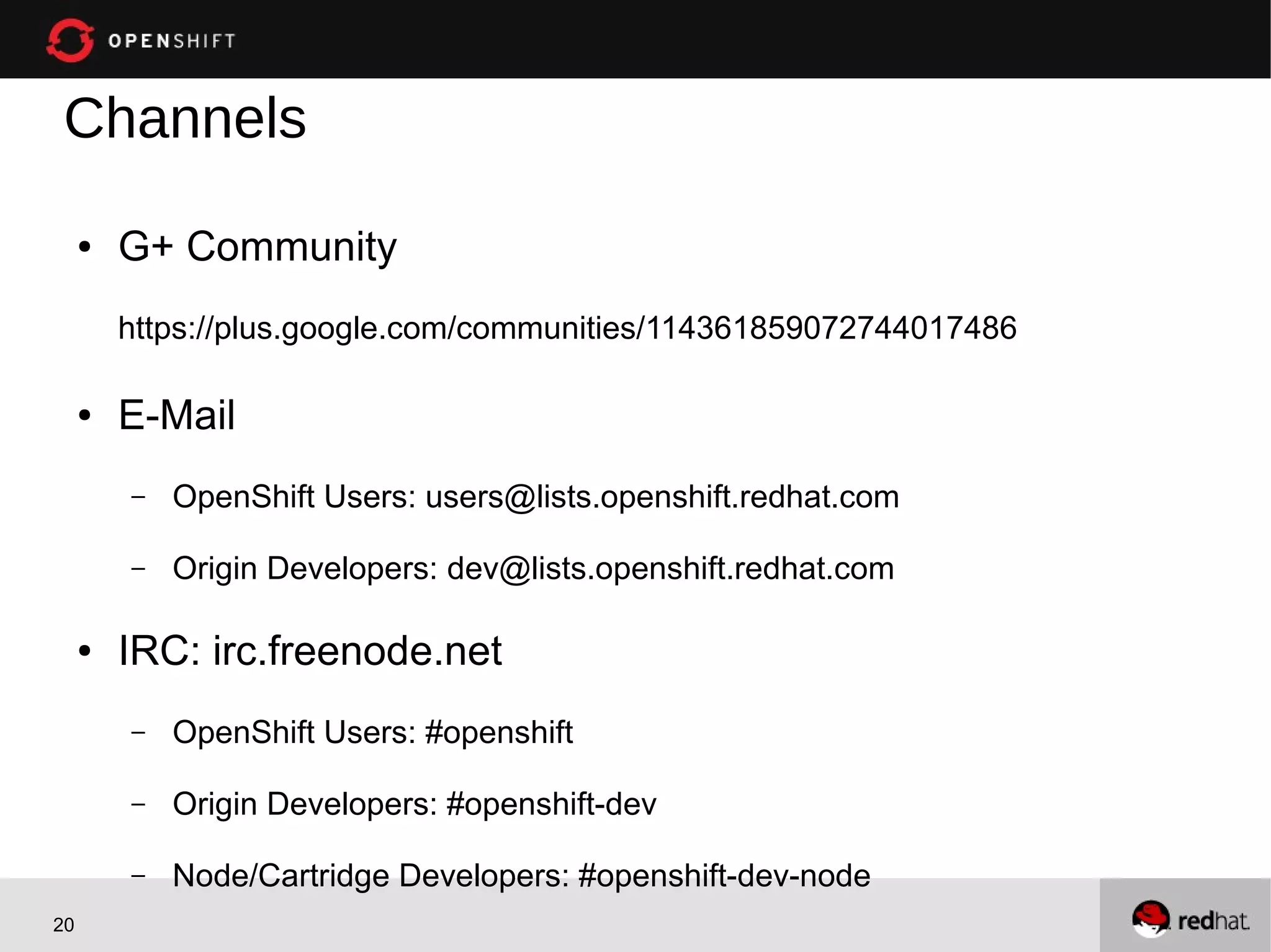 Channels
     ●   G+ Community
         https://plus.google.com/communities/114361859072744017486

     ●   E-Mail
         –   OpenShift Users: users@lists.openshift.redhat.com

         –   Origin Developers: dev@lists.openshift.redhat.com

     ●   IRC: irc.freenode.net
         –   OpenShift Users: #openshift

         –   Origin Developers: #openshift-dev

         –   Node/Cartridge Developers: #openshift-dev-node
20
 