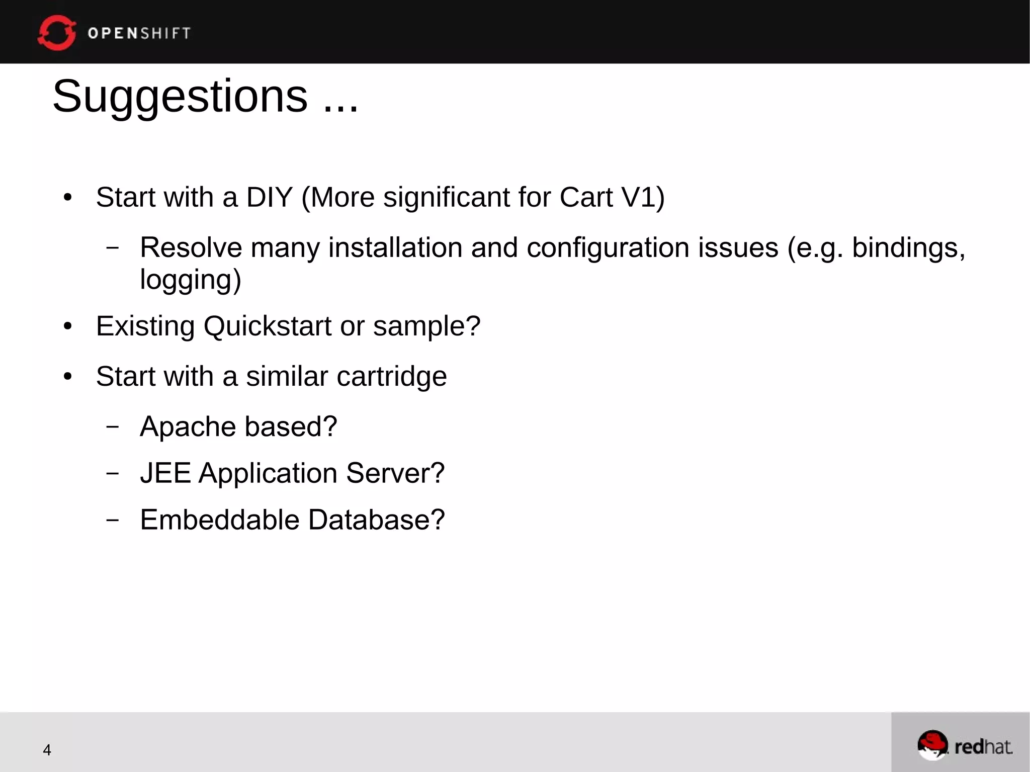 Suggestions ...
    ●   Start with a DIY (More significant for Cart V1)
        –   Resolve many installation and configuration issues (e.g. bindings,
            logging)
    ●   Existing Quickstart or sample?
    ●   Start with a similar cartridge
        –   Apache based?
        –   JEE Application Server?
        –   Embeddable Database?




4
 