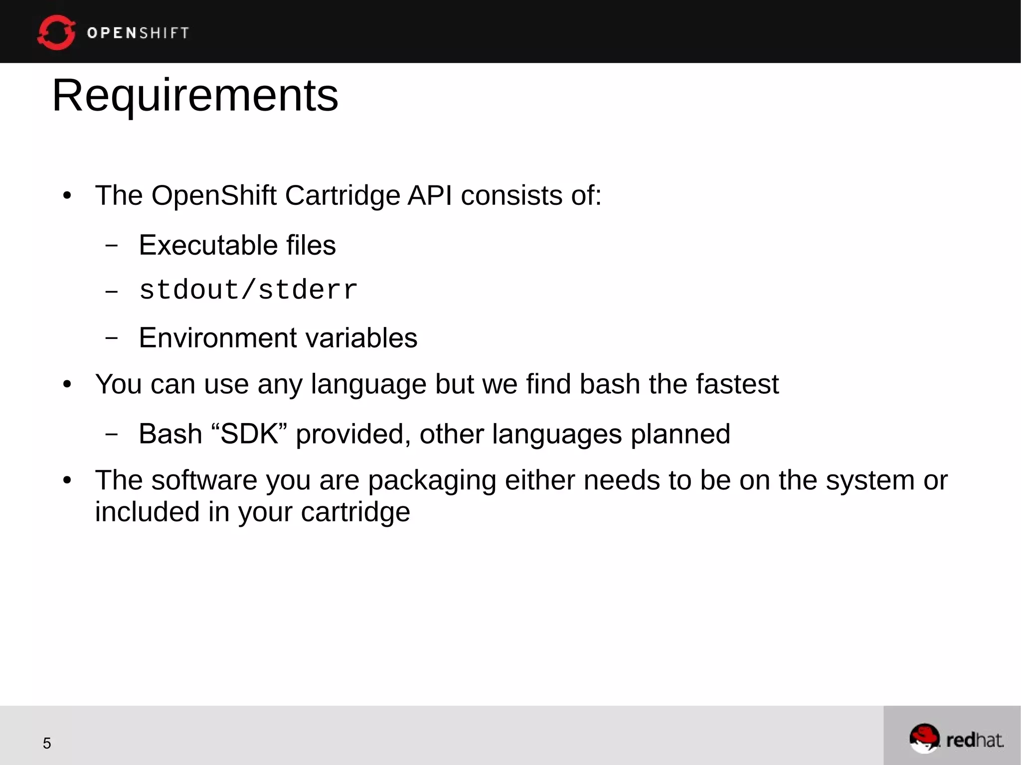 Requirements
    ●   The OpenShift Cartridge API consists of:
        –   Executable files
        –   stdout/stderr
        –   Environment variables
    ●   You can use any language but we find bash the fastest
        –   Bash “SDK” provided, other languages planned
    ●   The software you are packaging either needs to be on the system or
        included in your cartridge




5
 