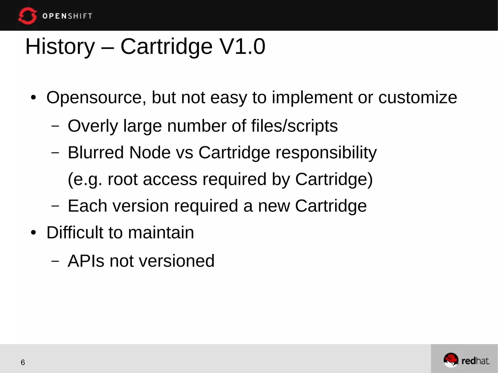History – Cartridge V1.0

    ●   Opensource, but not easy to implement or customize
        –   Overly large number of files/scripts
        –   Blurred Node vs Cartridge responsibility
            (e.g. root access required by Cartridge)
        –   Each version required a new Cartridge
    ●   Difficult to maintain
        –   APIs not versioned




6
 