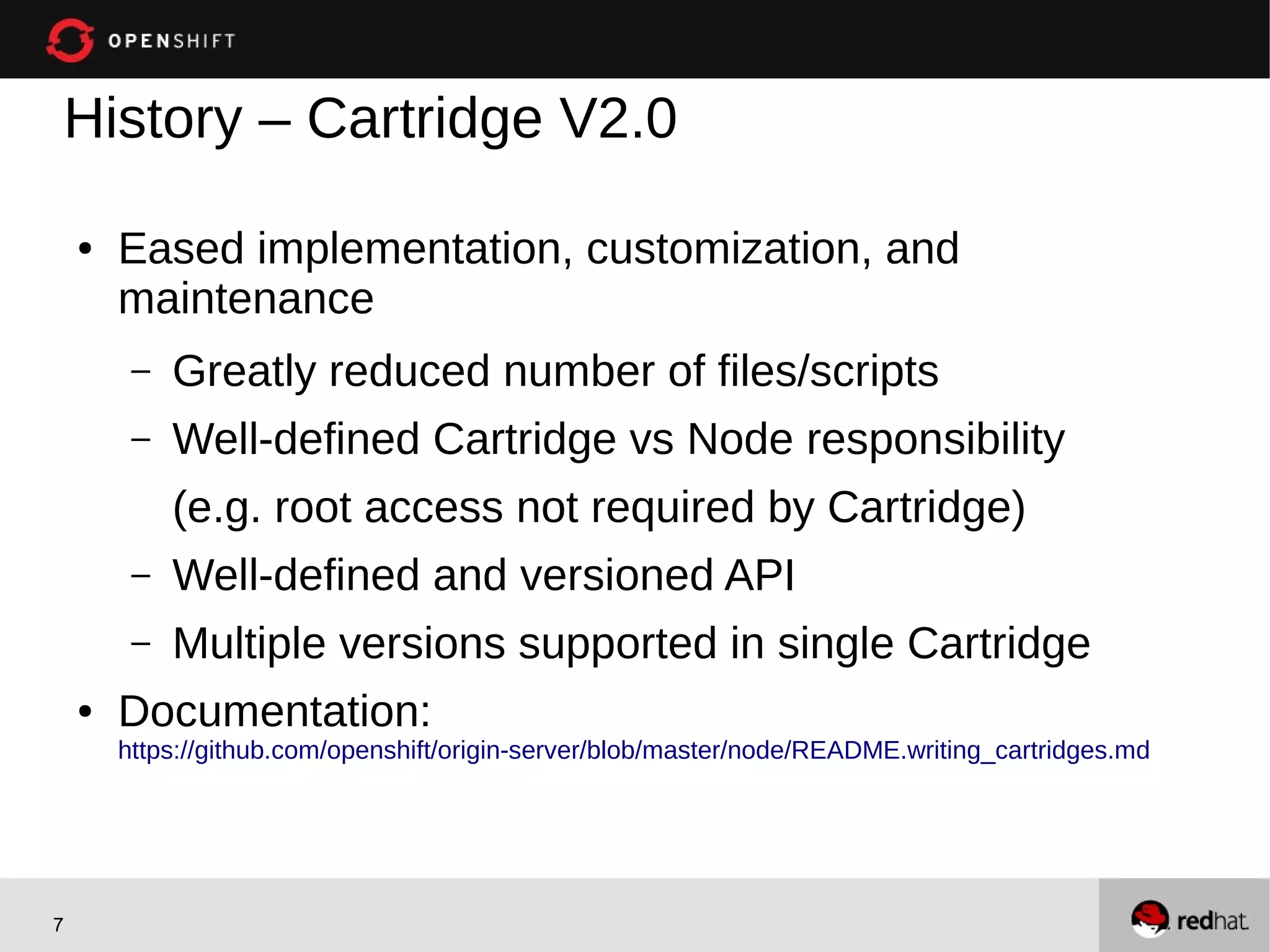 History – Cartridge V2.0

    ●   Eased implementation, customization, and
        maintenance
         –   Greatly reduced number of files/scripts
         –   Well-defined Cartridge vs Node responsibility
             (e.g. root access not required by Cartridge)
         –   Well-defined and versioned API
         –   Multiple versions supported in single Cartridge
    ●   Documentation:
        https://github.com/openshift/origin-server/blob/master/node/README.writing_cartridges.md




7
 