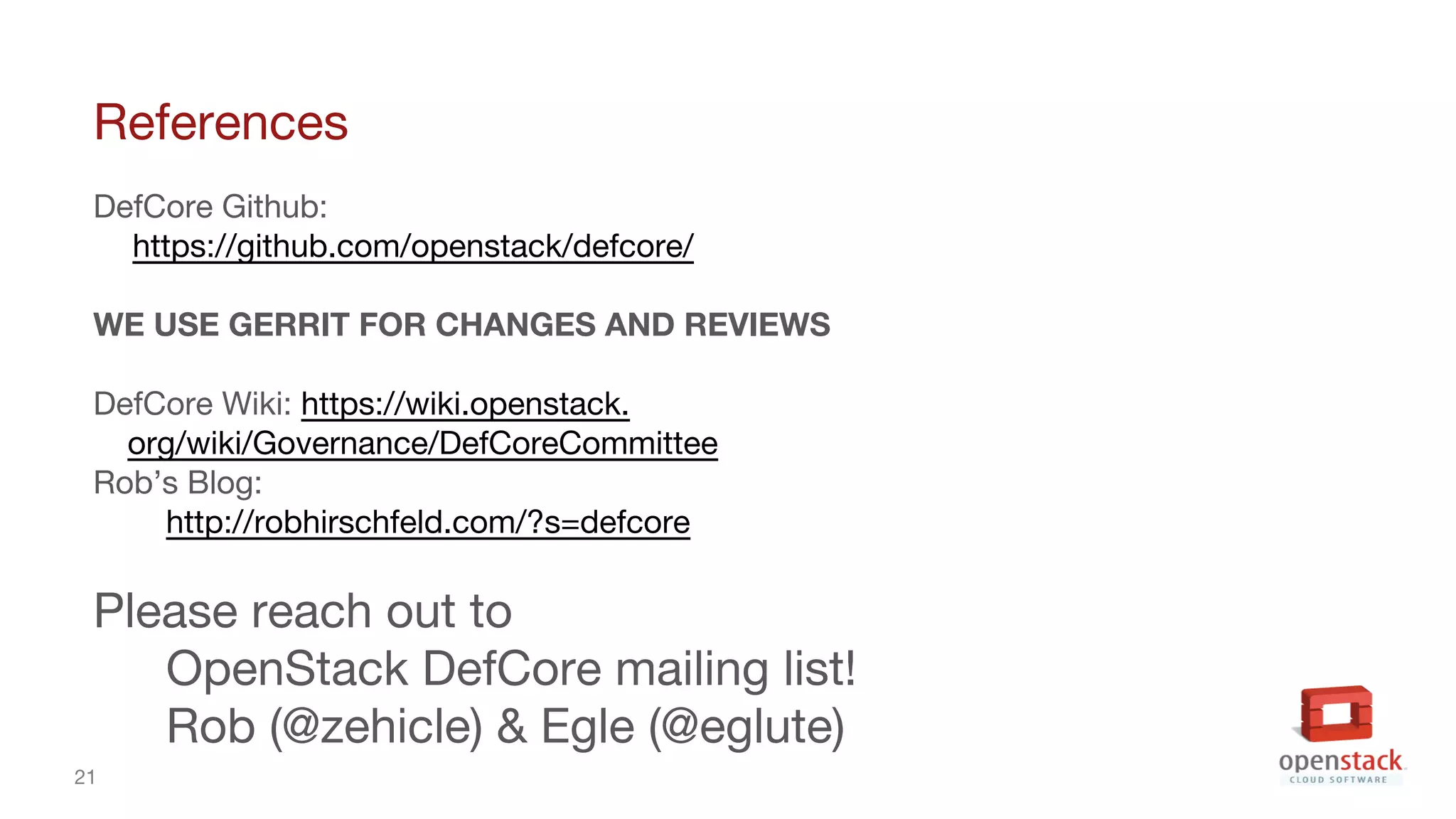 21
References
DefCore Github:
https://github.com/openstack/defcore/
WE USE GERRIT FOR CHANGES AND REVIEWS
DefCore Wiki: https://wiki.openstack.
org/wiki/Governance/DefCoreCommittee
Rob’s Blog:
http://robhirschfeld.com/?s=defcore
Please reach out to
OpenStack DefCore mailing list!
Rob (@zehicle) & Egle (@eglute)
 