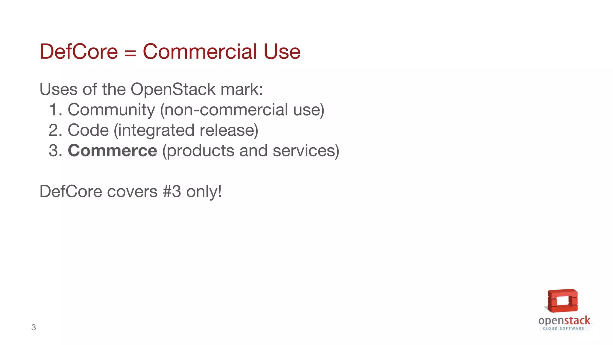 3
DefCore = Commercial Use
Uses of the OpenStack mark:
1. Community (non-commercial use)
2. Code (integrated release)
3. Commerce (products and services)
DefCore covers #3 only!
 