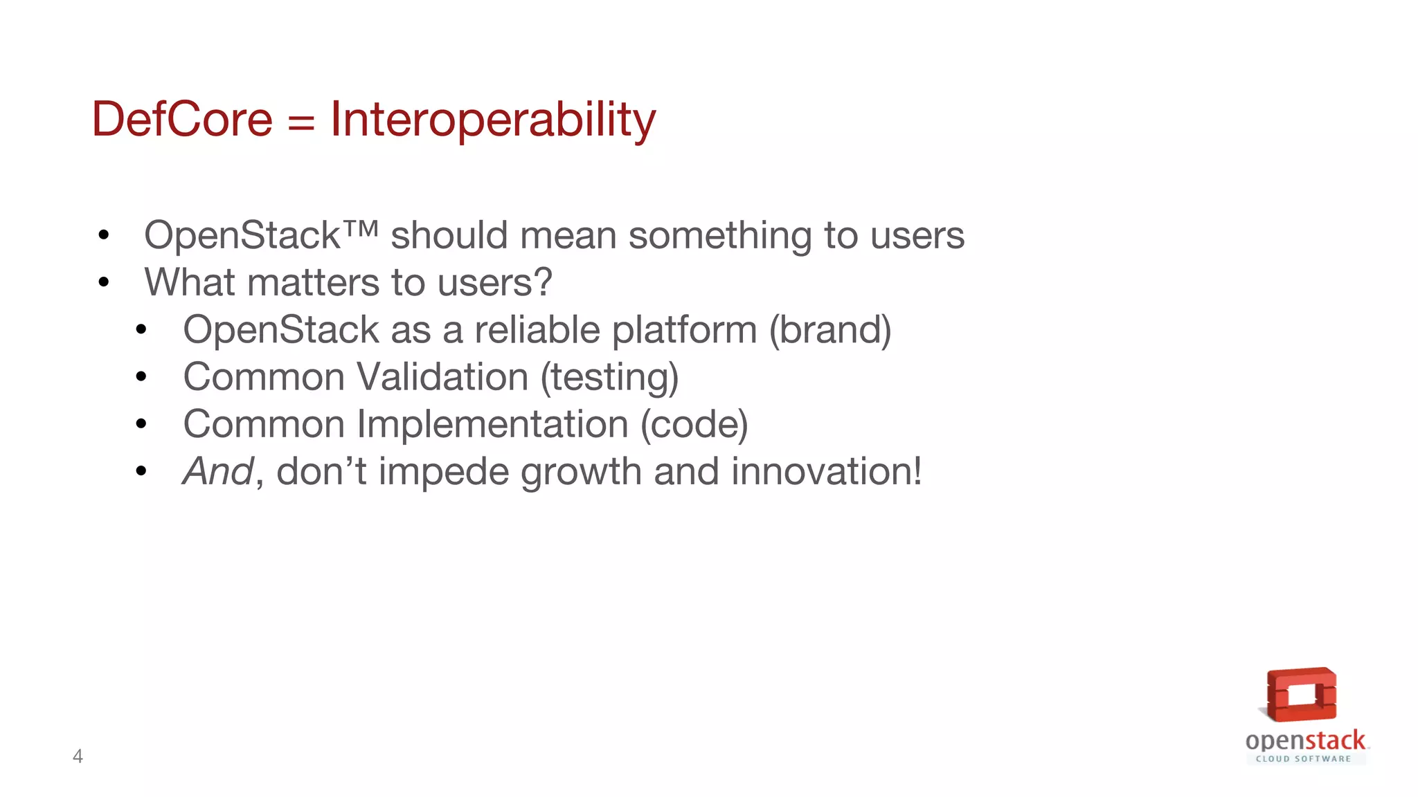 4
DefCore = Interoperability
• OpenStack™ should mean something to users
• What matters to users?
• OpenStack as a reliable platform (brand)
• Common Validation (testing)
• Common Implementation (code)
• And, don’t impede growth and innovation!
 