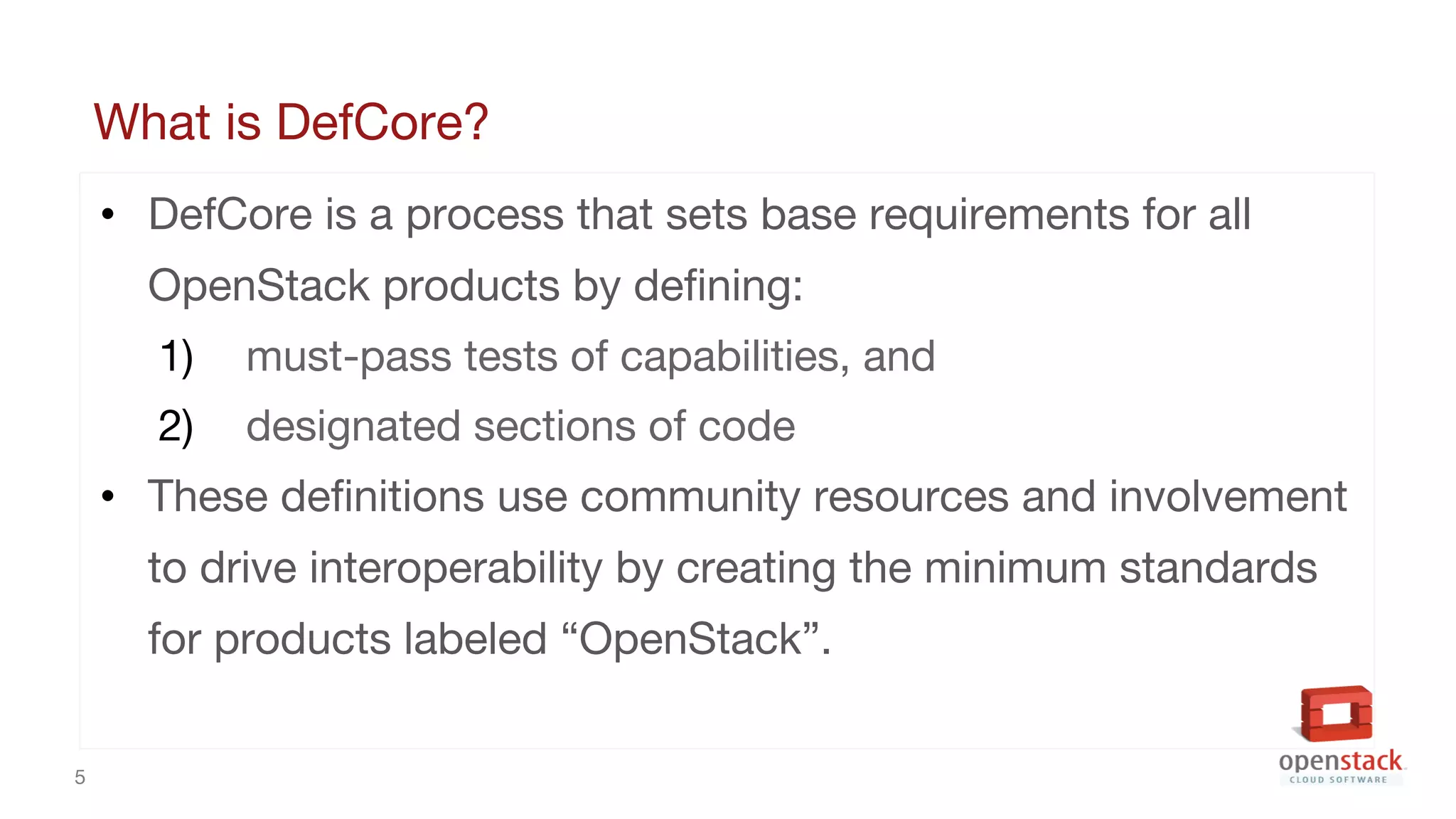 5
What is DefCore?
• DefCore is a process that sets base requirements for all
OpenStack products by defining:
1) must-pass tests of capabilities, and
2) designated sections of code
• These definitions use community resources and involvement
to drive interoperability by creating the minimum standards
for products labeled “OpenStack”.
 