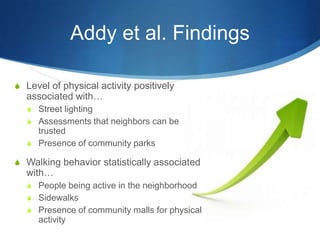Addy et al. FindingsLevel of physical activity positively associated with…Street lightingAssessments that neighbors can be trustedPresence of community parksWalking behavior statistically associated with…People being active in the neighborhood SidewalksPresence of community malls for physical activity