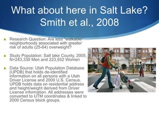 What about here in Salt Lake?Smith et al., 2008Research Question: Are less “walkable” neighborhoods associated with greater risk of adults (25-64) overweight?Study Population: Salt lake County, 2005, N=243,330 Men and 223,552 WomenData Source: Utah Population Database (UPDB) that holds de-identified information on all persons with a Utah Driver License and 2000 U.S. Census. UPDB holds data on residential address and height/weight derived from Driver License information. All addresses were converted to UTM coordinates & linked to 2000 Census block groups. 