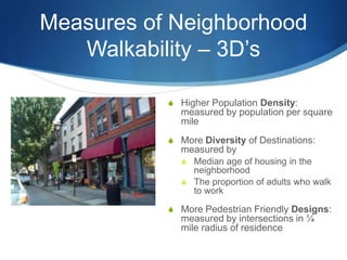 Measures of Neighborhood Walkability – 3D’sHigher Population Density: measured by population per square mileMore Diversity of Destinations: measured by Median age of housing in the neighborhoodThe proportion of adults who walk to workMore Pedestrian Friendly Designs: measured by intersections in ¼ mile radius of residence