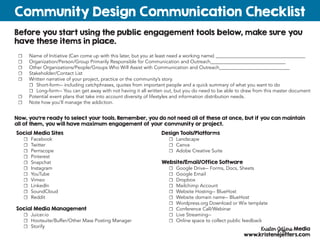 Before you start using the public engagement tools below, make sure you
have these items in place.
Community Design Communication Checklist
Kristen Jeffers Media
www.kristenejeffers.com
☐☐ Name of Initiative (Can come up with this later, but you at least need a working name) _____________________________________
☐☐ Organization/Person/Group Primarily Responsible for Communication and Outreach_______________________________
☐☐ Other Organizations/People/Groups Who Will Assist with Communication and Outreach_____________________________
☐☐ Stakeholder/Contact List
☐☐ Written narrative of your project, practice or the community’s story.
☐☐ Short-form-- including catchphrases, quotes from important people and a quick summary of what you want to do
☐☐ Long-form-- You can get away with not having it all written out, but you do need to be able to draw from this master document
☐☐ Potential event plans that take into account diversity of lifestyles and information distribution needs.
☐☐ Note how you’ll manage the addiction.
Now, you’re ready to select your tools. Remember, you do not need all of these at once, but if you can maintain
all of them, you will have maximum engagement of your community or project.
Social Media Sites
☐☐ Facebook
☐☐ Twitter
☐☐ Perriscope
☐☐ Pinterest
☐☐ Snapchat
☐☐ Instagram
☐☐ YouTube
☐☐ Vimeo
☐☐ LinkedIn
☐☐ SoundCloud
☐☐ Reddit
Social Media Management
☐☐ Juicer.io
☐☐ Hootsuite/Buffer/Other Mass Posting Manager
☐☐ Storify
Design Tools/Platforms
☐☐ Landscape
☐☐ Canva
☐☐ Adobe Creative Suite
Website/Email/Office Software
☐☐ Google Drive-- Forms, Docs, Sheets
☐☐ Google Email
☐☐ Dropbox
☐☐ Mailchimp Account
☐☐ Website Hosting-- BlueHost
☐☐ Website domain name-- BlueHost
☐☐ Wordpress.org Download or Wix template
☐☐ Conference Call/Webinar
☐☐ Live Streaming--
☐☐ Online space to collect public feedback
 