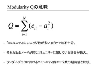 Modularity Qの意味
N

Q = ∑ (eii − a )
2
i

i=1
-­‐  「コミュニティ内のエッジ数が多い」だけでは不十分。	
  
-­‐  それだと全ノードが同じコミュニティに属している場合が最大。	
  
-­‐  ランダムグラフにおけるコミュニティ内エッジ数の期待値と比較。	
  

 