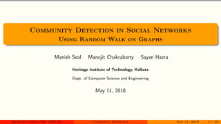 Community Detection in Social Networks
Using Random Walk on Graphs
Manish Seal Manojit Chakraborty Sayan Hazra
Heritage Institute of Technology, Kolkata
Dept. of Computer Science and Engineering
May 11, 2018
c Project Group B4 (HIT-K) Community Detection May 11, 2018 1 / 20
 
