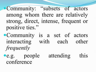 Community: “subsets of actors
among whom there are relatively
strong, direct, intense, frequent or
positive ties.”
Community is a set of actors
interacting with each other
frequently
e.g. people attending this
conference
 