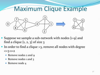 Maximum Clique Example
 Suppose we sample a sub-network with nodes {1-9} and
find a clique {1, 2, 3} of size 3
 In order to find a clique >3, remove all nodes with degree
<=3-1=2
 Remove nodes 2 and 9
 Remove nodes 1 and 3
 Remove node 4
27
 