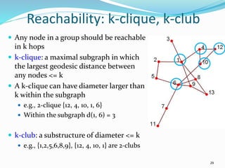 Reachability: k-clique, k-club
 Any node in a group should be reachable
in k hops
 k-clique: a maximal subgraph in which
the largest geodesic distance between
any nodes <= k
 A k-clique can have diameter larger than
k within the subgraph
 e.g., 2-clique {12, 4, 10, 1, 6}
 Within the subgraph d(1, 6) = 3
 k-club: a substructure of diameter <= k
 e.g., {1,2,5,6,8,9}, {12, 4, 10, 1} are 2-clubs
29
 