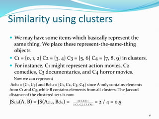 Similarity using clusters
 We may have some items which basically represent the
same thing. We place these represent-the-same-thing
objects
 C1 = {0, 1, 2} C2 = {3, 4} C3 = {5, 6} C4 = {7, 8, 9} in clusters.
 For instance, C1 might represent action movies, C2
comedies, C3 documentaries, and C4 horror movies.
Now we can represent
Aclu = {C1, C3} and Bclu = {C1, C2, C3, C4} since A only contains elements
from C1 and C3, while B contains elements from all clusters. The Jaccard
distance of the clustered sets is now
JSclu(A, B) = JS(Aclu, Bclu) = = 2 / 4 = 0.5
41
|
C4}
C3,
C2,
{C1,
|
|
C3}
{C1,
|
 