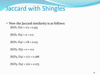 Jaccard with Shingles
 Now the Jaccard similarity is as follows:
JS(D1, D2) = 1/3 ≈ 0.333
JS(D1, D3) = 0 = 0.0
JS(D1, D4) = 1/8 = 0.125
JS(D2, D3) = 0 = 0.0
JS(D3, D4) = 2/7 ≈ 0.286
JS(D3, D4) = 3/11 ≈ 0.273
46
 
