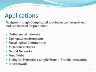 Applications
Navigate through Complicated topologies can be analyzed
and can be used for prediction
 Online social networks
 Ego logical environments
 Social logical Communities
 Metabolic Network
 Neural Networks
 Food Webs
 Biological Networks example Protein-Protein interaction–
 Internetwork
62
 