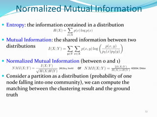 Normalized Mutual Information
 Entropy: the information contained in a distribution
 Mutual Information: the shared information between two
distributions
 Normalized Mutual Information (between 0 and 1)
 Consider a partition as a distribution (probability of one
node falling into one community), we can compute the
matching between the clustering result and the ground
truth
72
or KDD04, Dhilon
JMLR03, Strehl
 