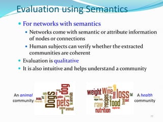 Evaluation using Semantics
 For networks with semantics
 Networks come with semantic or attribute information
of nodes or connections
 Human subjects can verify whether the extracted
communities are coherent
 Evaluation is qualitative
 It is also intuitive and helps understand a community
An animal
community
A health
community
77
 