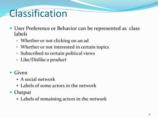 Classification
 User Preference or Behavior can be represented as class
labels
• Whether or not clicking on an ad
• Whether or not interested in certain topics
• Subscribed to certain political views
• Like/Dislike a product
 Given
 A social network
 Labels of some actors in the network
 Output
 Labels of remaining actors in the network
9
 