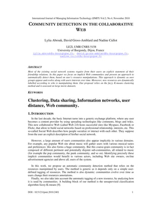 International Journal of Managing Information Technology (IJMIT) Vol.2, No.4, November 2010
DOI : 10.5121/ijmit.2010.2401 1
COMMUNITY DETECTION IN THE COLLABORATIVE
WEB
Lylia Abrouk, David Gross-Amblard and Nadine Cullot
LE2I, UMR CNRS 5158
University of Burgundy, Dijon, France
lylia.abrouk@u-bourgogne.fr, david.gross-amblard@u-bourgogne.fr,
nadine.cullot@u-bourgogne.fr
ABSTRACT
Most of the existing social network systems require from their users an explicit statement of their
friendship relations. In this paper we focus on implicit Web communities and present an approach to
automatically detect them, based on user’s resource manipulations. This approach is dynamic as user
groups appear and evolve along with users interests over time. Moreover, new resources are dynamically
labelled according to who is manipulating them. Our proposal relies on the fuzzy K-means clustering
method and is assessed on large movie datasets.
KEYWORDS
Clustering, Data sharing, Information networks, user
distance, Web community.
1. INTRODUCTION
In the last decade, the basic Internet turns into a generic exchange platform, where any user
becomes a content provider by using spreading technologies like comments, blogs and wikis.
This new collaborative Web (called Web 2.0) hosts successful sites like Myspace, Facebook or
Flickr, that allow to build social networks based on professional relationship, interests, etc. This
so-called Social Web describes how people socialize or interact with each other. They suppose
from the user an explicit description of his/her social network.
However, a large amount of users communities also appear implicitly in various domains.
For example, any popular Web site about music will gather users with various musical tastes
and preferences: this also forms a huge community. But this coarse-grain community is in fact
composed of different pertinent and potentially disjoint sub-communities, all related to music
(for example the pop community, the punk community, and so on). Identifying precisely these
implicit communities would benefit to various actors, including Web site owners, on-line
advertisement agencies and above all, users of the system.
In this work, we propose an automatic community detection method that relies on the
resources manipulated by users. The method is generic as it depends only on a simple user-
defined tagging of resources. The method is also dynamic: communities evolve over time as
users change their resources annotations.
Finally, we also take into account the automatic tagging of a new resource, by analyzing how
it is used by communities. A building block of our method is the unsupervised classification
algorithm fuzzy-K-means [9].
 