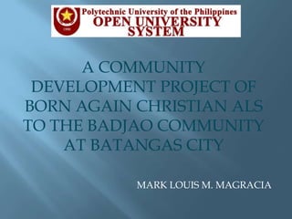 A COMMUNITY DEVELOPMENT PROJECT OF BORN AGAIN CHRISTIAN ALS TO THE BADJAO COMMUNITY AT BATANGAS CITY MARK LOUIS M. MAGRACIA 