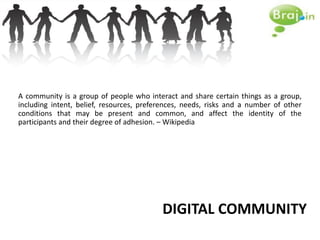 A community is a group of people who interact and share certain things as a group,
including intent, belief, resources, preferences, needs, risks and a number of other
conditions that may be present and common, and affect the identity of the
participants and their degree of adhesion. – Wikipedia




                                          DIGITAL COMMUNITY
 
