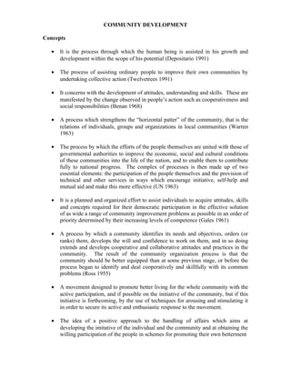 COMMUNITY DEVELOPMENT
Concepts
• It is the process through which the human being is assisted in his growth and
development within the scope of his potential (Depositario 1991)
• The process of assisting ordinary people to improve their own communities by
undertaking collective action (Twelvetrees 1991)
• It concerns with the development of attitudes, understanding and skills. These are
manifested by the change observed in people’s action such as cooperativeness and
social responsibilities (Benan 1968)
• A process which strengthens the “horizontal patter” of the community, that is the
relations of individuals, groups and organizations in local communities (Warren
1963)
• The process by which the efforts of the people themselves are united with those of
governmental authorities to improve the economic, social and cultural conditions
of these communities into the life of the nation, and to enable them to contribute
fully to national progress. The complex of processes is then made up of two
essential elements: the participation of the people themselves and the provision of
technical and other services in ways which encourage initiative, self-help and
mutual aid and make this more effective (UN 1963)
• It is a planned and organized effort to assist individuals to acquire attitudes, skills
and concepts required for their democratic participation in the effective solution
of as wide a range of community improvement problems as possible in an order of
priority determined by their increasing levels of competence (Gales 1961)
• A process by which a community identifies its needs and objectives, orders (or
ranks) them, develops the will and confidence to work on them, and in so doing
extends and develops cooperative and collaborative attitudes and practices in the
community. The result of the community organization process is that the
community should be better equipped than at some previous stage, or before the
process began to identify and deal cooperatively and skillfully with its common
problems (Ross 1955)
• A movement designed to promote better living for the whole community with the
active participation, and if possible on the initiative of the community, but if this
initiative is forthcoming, by the use of techniques for arousing and stimulating it
in order to secure its active and enthusiastic response to the movement.
• The idea of a positive approach to the handling of affairs which aims at
developing the imitative of the individual and the community and at obtaining the
willing participation of the people in schemes for promoting their own betterment
 