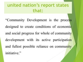 united nation’s report states
that:
“Community Development is the process
designed to create conditions of economic
and social progress for whole of community
development with its active participation
and fullest possible reliance on community
initiative.”
 