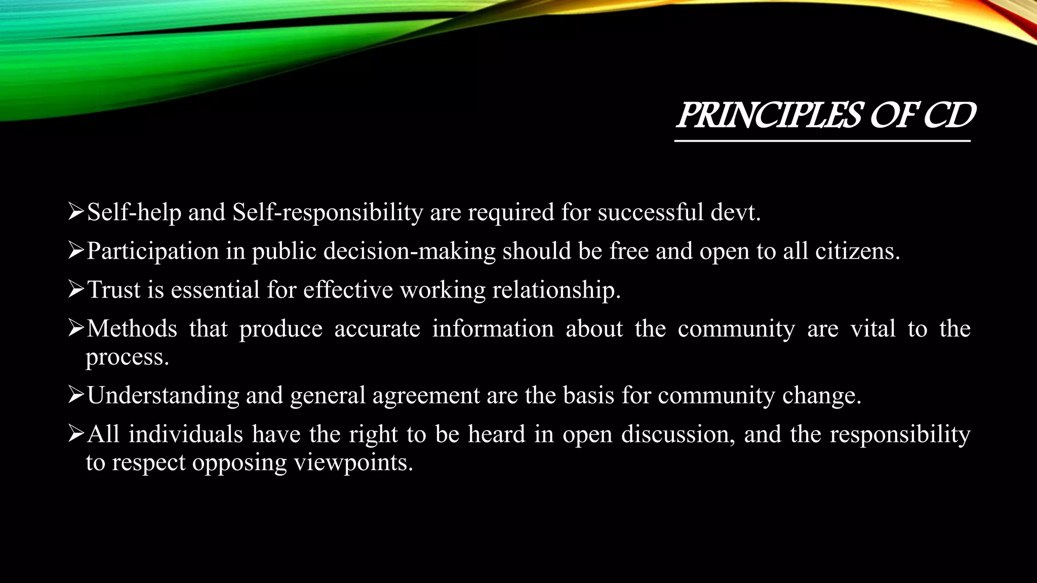 PRINCIPLES OF CD
Self-help and Self-responsibility are required for successful devt.
Participation in public decision-making should be free and open to all citizens.
Trust is essential for effective working relationship.
Methods that produce accurate information about the community are vital to the
process.
Understanding and general agreement are the basis for community change.
All individuals have the right to be heard in open discussion, and the responsibility
to respect opposing viewpoints.
 