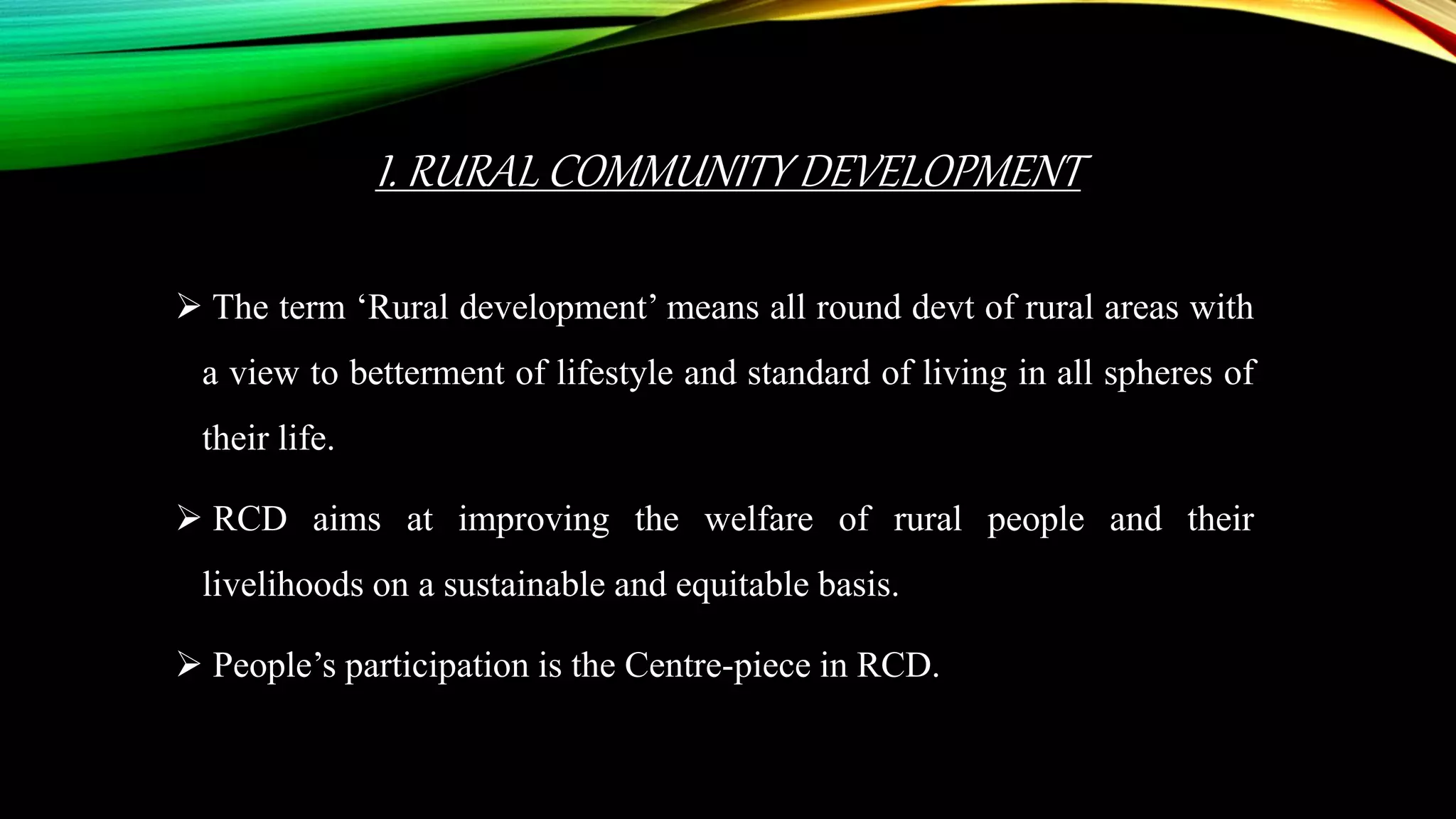 I. RURAL COMMUNITY DEVELOPMENT
 The term ‘Rural development’ means all round devt of rural areas with
a view to betterment of lifestyle and standard of living in all spheres of
their life.
 RCD aims at improving the welfare of rural people and their
livelihoods on a sustainable and equitable basis.
 People’s participation is the Centre-piece in RCD.
 