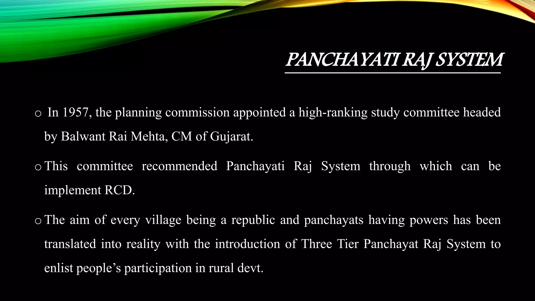 PANCHAYATI RAJ SYSTEM
o In 1957, the planning commission appointed a high-ranking study committee headed
by Balwant Rai Mehta, CM of Gujarat.
o This committee recommended Panchayati Raj System through which can be
implement RCD.
o The aim of every village being a republic and panchayats having powers has been
translated into reality with the introduction of Three Tier Panchayat Raj System to
enlist people’s participation in rural devt.
 