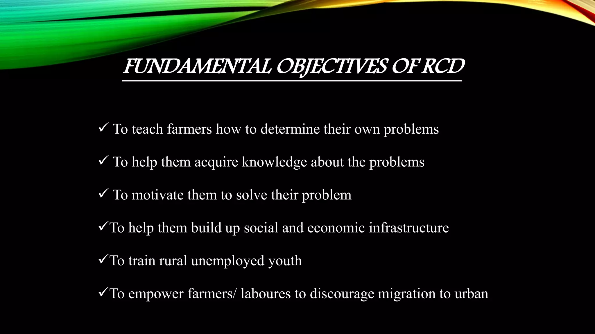 FUNDAMENTAL OBJECTIVES OF RCD
 To teach farmers how to determine their own problems
 To help them acquire knowledge about the problems
 To motivate them to solve their problem
To help them build up social and economic infrastructure
To train rural unemployed youth
To empower farmers/ laboures to discourage migration to urban
 