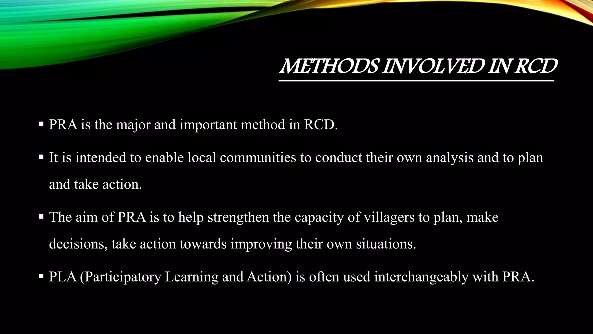 METHODS INVOLVED IN RCD
 PRA is the major and important method in RCD.
 It is intended to enable local communities to conduct their own analysis and to plan
and take action.
 The aim of PRA is to help strengthen the capacity of villagers to plan, make
decisions, take action towards improving their own situations.
 PLA (Participatory Learning and Action) is often used interchangeably with PRA.
 