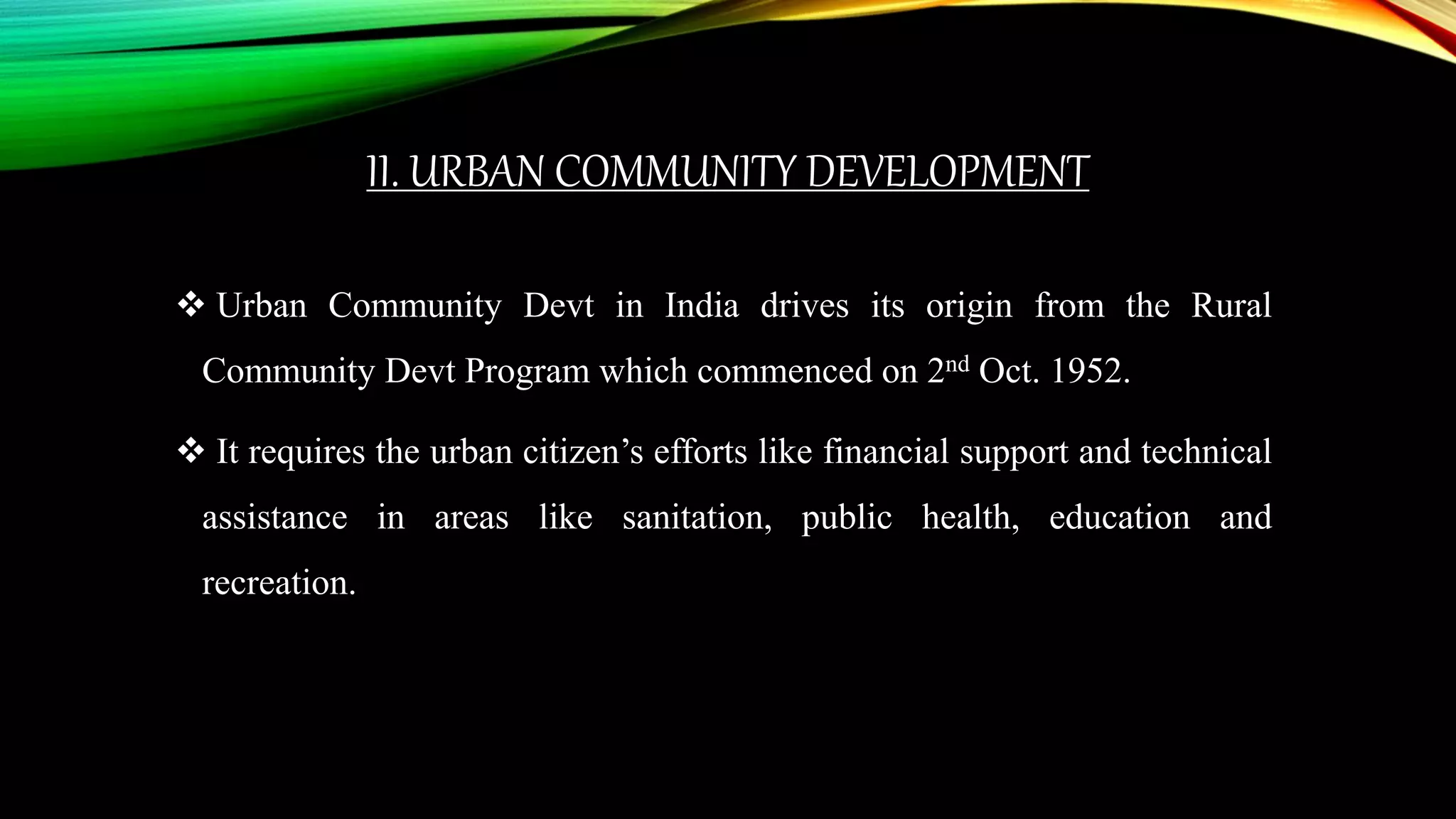 II. URBAN COMMUNITY DEVELOPMENT
 Urban Community Devt in India drives its origin from the Rural
Community Devt Program which commenced on 2nd Oct. 1952.
 It requires the urban citizen’s efforts like financial support and technical
assistance in areas like sanitation, public health, education and
recreation.
 