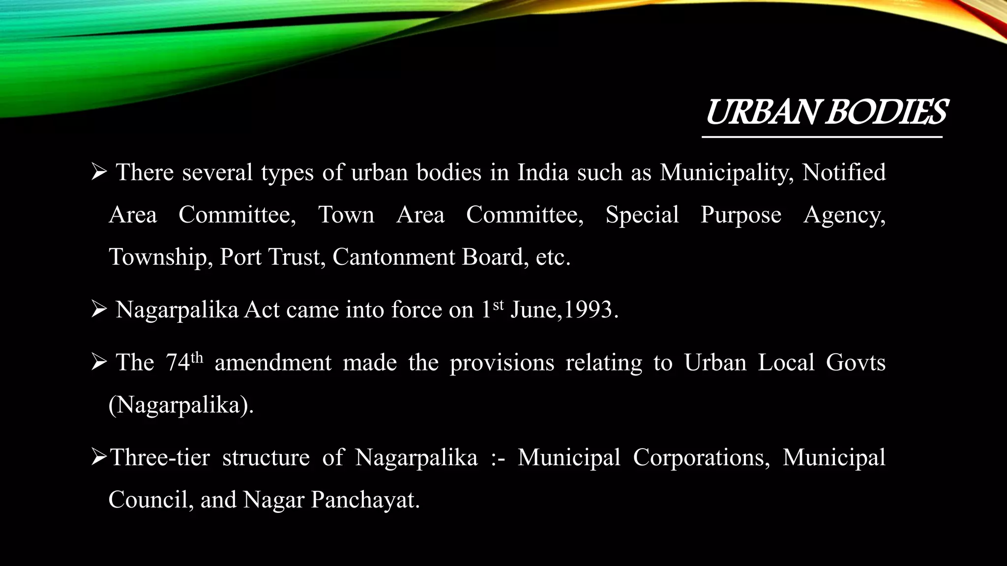 URBAN BODIES
 There several types of urban bodies in India such as Municipality, Notified
Area Committee, Town Area Committee, Special Purpose Agency,
Township, Port Trust, Cantonment Board, etc.
 Nagarpalika Act came into force on 1st June,1993.
 The 74th amendment made the provisions relating to Urban Local Govts
(Nagarpalika).
Three-tier structure of Nagarpalika :- Municipal Corporations, Municipal
Council, and Nagar Panchayat.
 