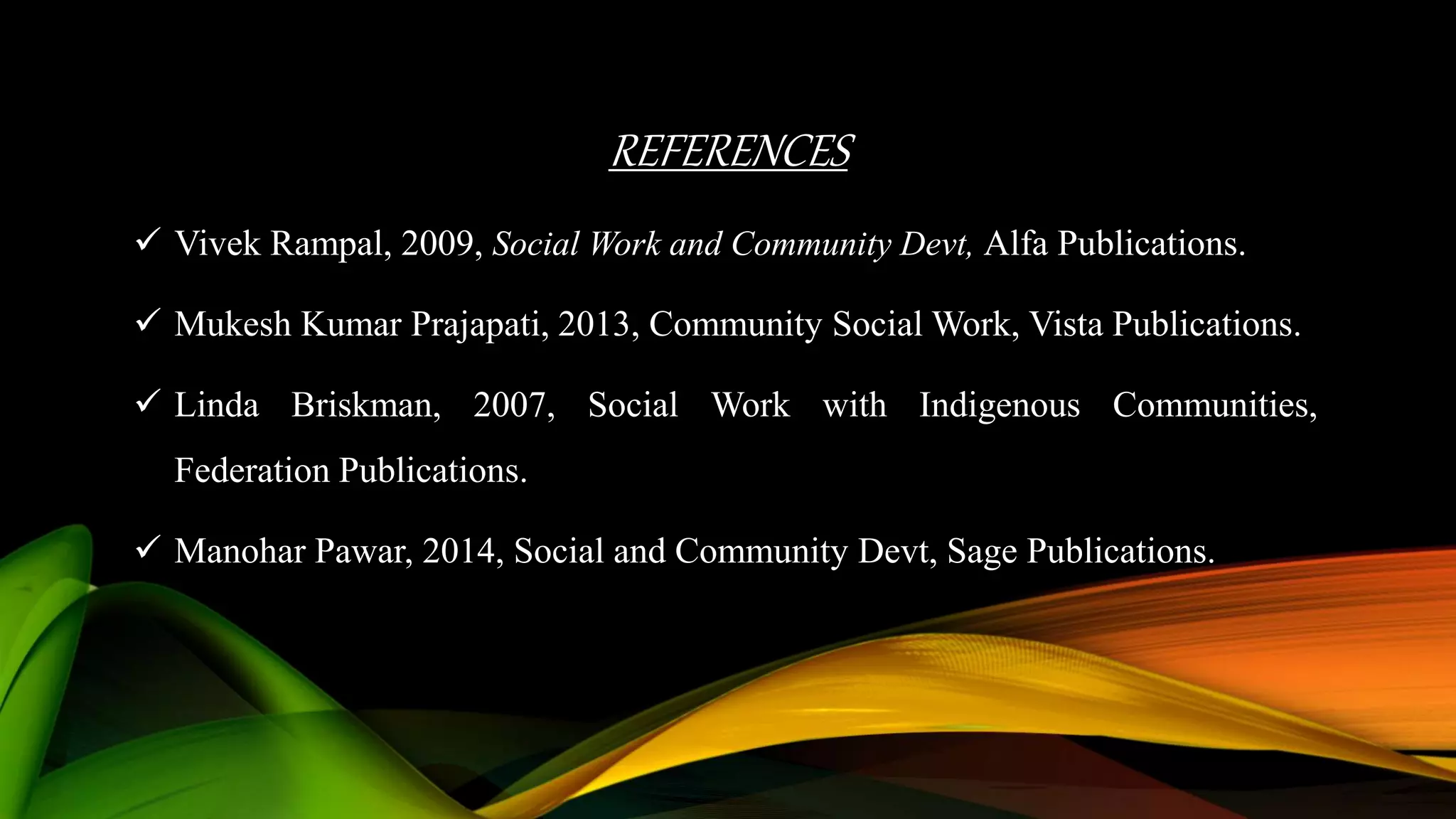 REFERENCES
 Vivek Rampal, 2009, Social Work and Community Devt, Alfa Publications.
 Mukesh Kumar Prajapati, 2013, Community Social Work, Vista Publications.
 Linda Briskman, 2007, Social Work with Indigenous Communities,
Federation Publications.
 Manohar Pawar, 2014, Social and Community Devt, Sage Publications.
 