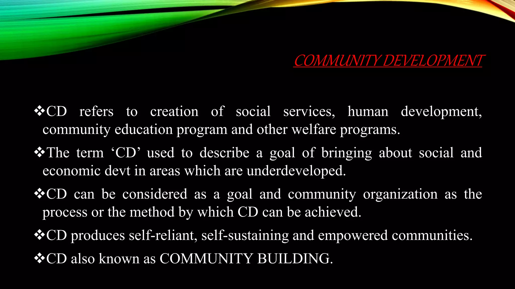 COMMUNITY DEVELOPMENT
CD refers to creation of social services, human development,
community education program and other welfare programs.
The term ‘CD’ used to describe a goal of bringing about social and
economic devt in areas which are underdeveloped.
CD can be considered as a goal and community organization as the
process or the method by which CD can be achieved.
CD produces self-reliant, self-sustaining and empowered communities.
CD also known as COMMUNITY BUILDING.
 