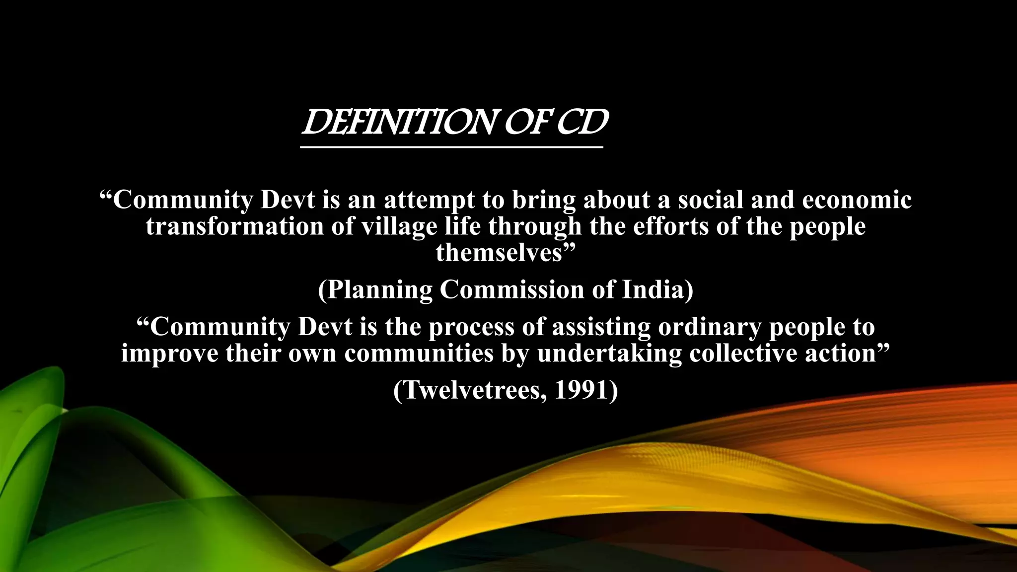 DEFINITION OF CD
“Community Devt is an attempt to bring about a social and economic
transformation of village life through the efforts of the people
themselves”
(Planning Commission of India)
“Community Devt is the process of assisting ordinary people to
improve their own communities by undertaking collective action”
(Twelvetrees, 1991)
 