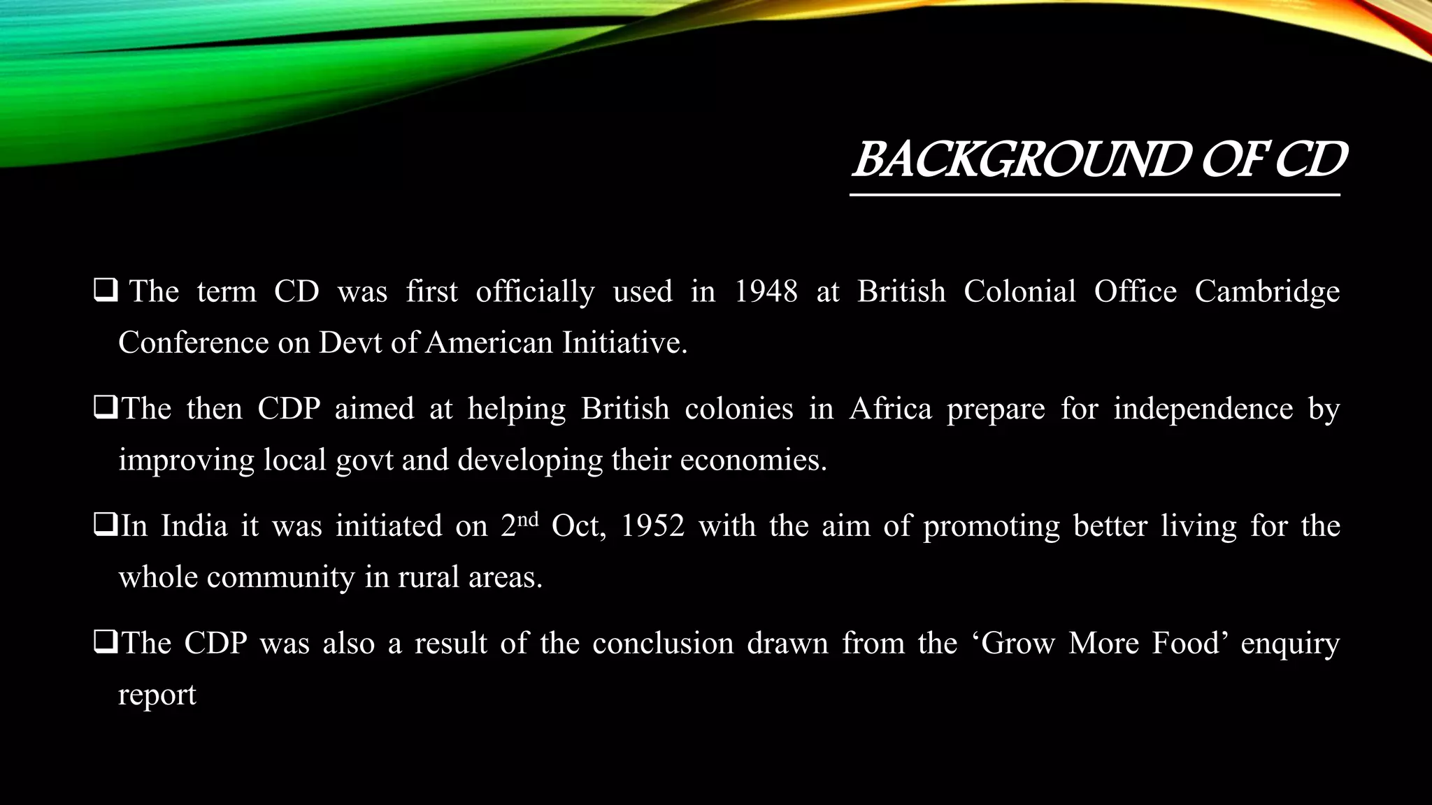 BACKGROUND OF CD
 The term CD was first officially used in 1948 at British Colonial Office Cambridge
Conference on Devt of American Initiative.
The then CDP aimed at helping British colonies in Africa prepare for independence by
improving local govt and developing their economies.
In India it was initiated on 2nd Oct, 1952 with the aim of promoting better living for the
whole community in rural areas.
The CDP was also a result of the conclusion drawn from the ‘Grow More Food’ enquiry
report
 