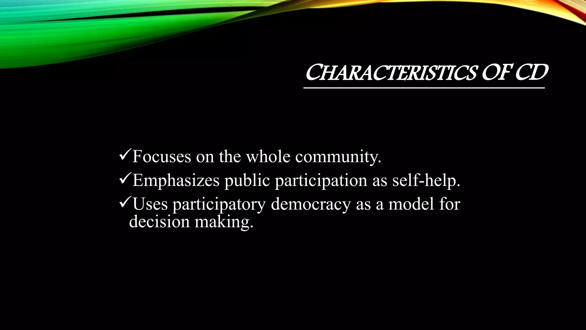 CHARACTERISTICS OF CD
Focuses on the whole community.
Emphasizes public participation as self-help.
Uses participatory democracy as a model for
decision making.
 