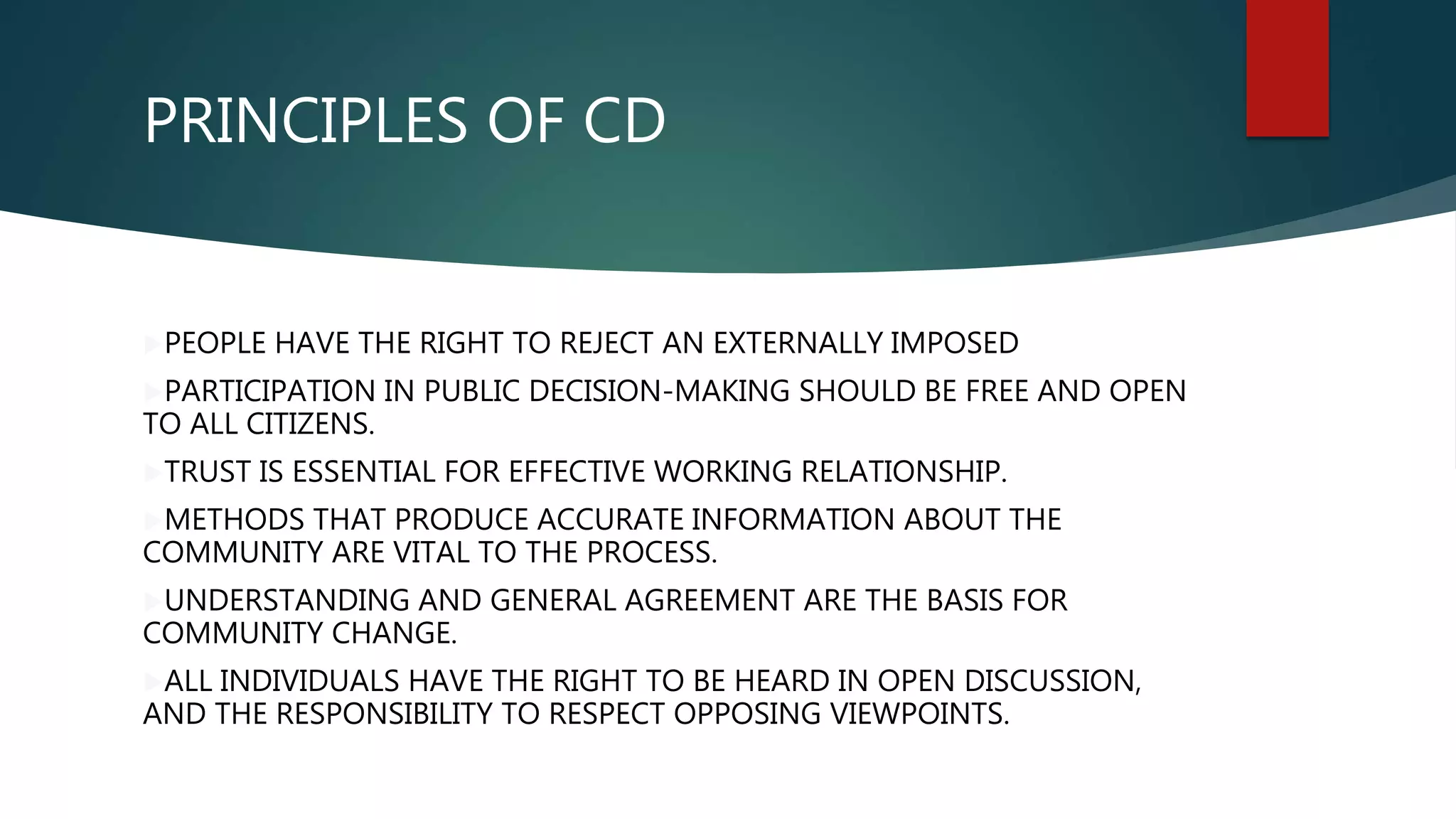 PRINCIPLES OF CD
PEOPLE HAVE THE RIGHT TO REJECT AN EXTERNALLY IMPOSED
PARTICIPATION IN PUBLIC DECISION-MAKING SHOULD BE FREE AND OPEN
TO ALL CITIZENS.
TRUST IS ESSENTIAL FOR EFFECTIVE WORKING RELATIONSHIP.
METHODS THAT PRODUCE ACCURATE INFORMATION ABOUT THE
COMMUNITY ARE VITAL TO THE PROCESS.
UNDERSTANDING AND GENERAL AGREEMENT ARE THE BASIS FOR
COMMUNITY CHANGE.
ALL INDIVIDUALS HAVE THE RIGHT TO BE HEARD IN OPEN DISCUSSION,
AND THE RESPONSIBILITY TO RESPECT OPPOSING VIEWPOINTS.
 