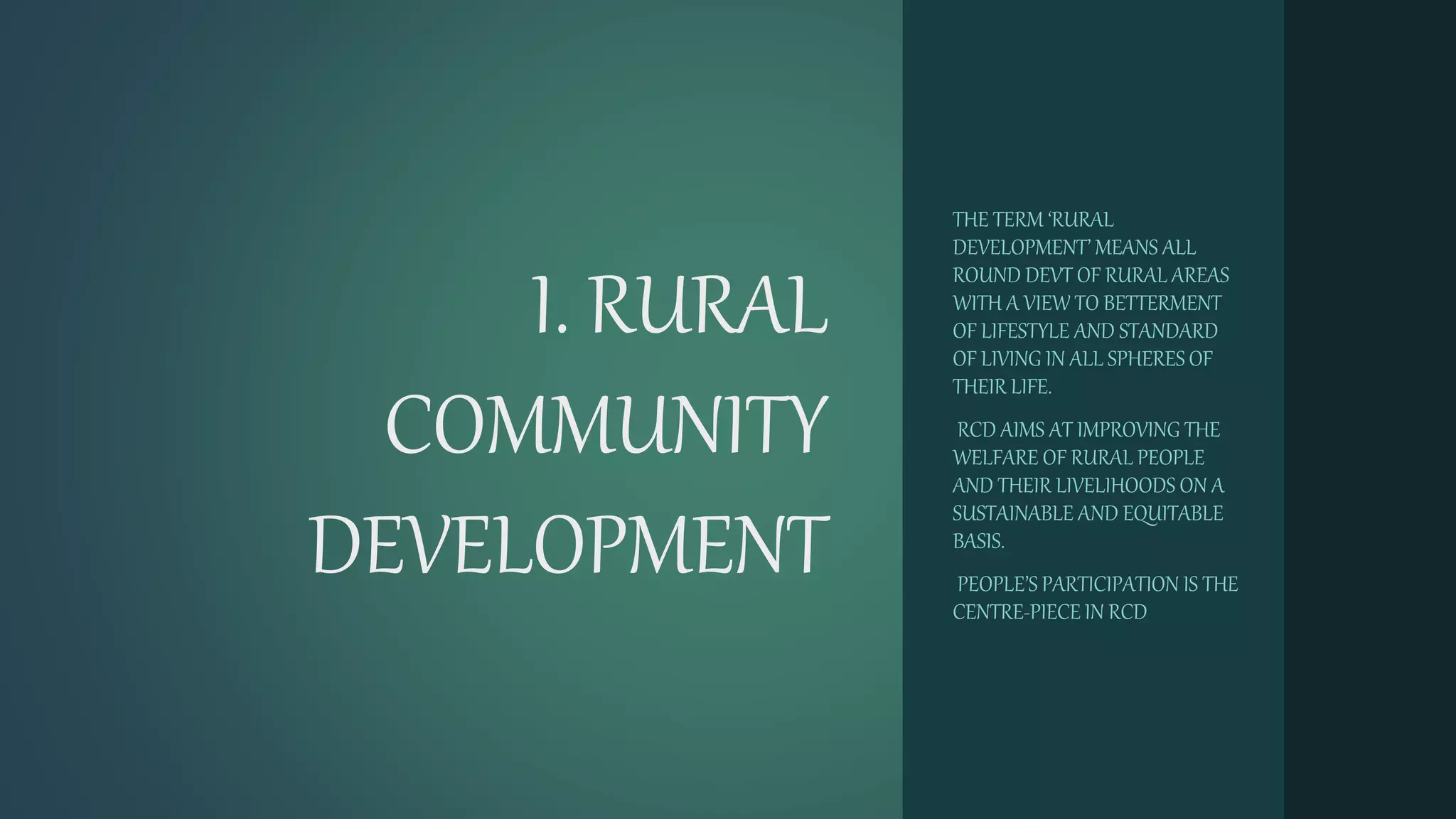 I. RURAL
COMMUNITY
DEVELOPMENT
THE TERM ‘RURAL
DEVELOPMENT’ MEANS ALL
ROUND DEVT OF RURAL AREAS
WITH A VIEW TO BETTERMENT
OF LIFESTYLE AND STANDARD
OF LIVING IN ALL SPHERES OF
THEIR LIFE.
RCD AIMS AT IMPROVING THE
WELFARE OF RURAL PEOPLE
AND THEIR LIVELIHOODS ON A
SUSTAINABLE AND EQUITABLE
BASIS.
PEOPLE’S PARTICIPATION IS THE
CENTRE-PIECE IN RCD
 